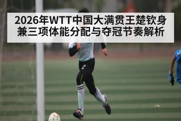 2026年WTT中国大满贯王楚钦身兼三项体能分配与夺冠节奏解析